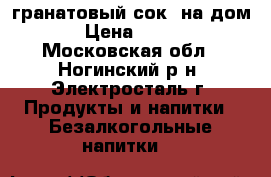 гранатовый сок. на дом › Цена ­ 350 - Московская обл., Ногинский р-н, Электросталь г. Продукты и напитки » Безалкогольные напитки   